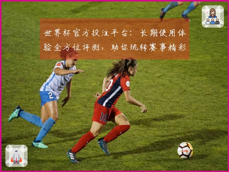 世界杯官方投注平台：长期使用体验全方位评测，助你玩转赛事精彩