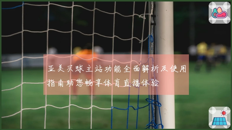 亚美买球主站功能全面解析及使用指南助您畅享体育直播体验