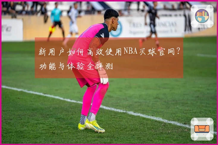 新用户如何高效使用NBA买球官网？功能与体验全评测