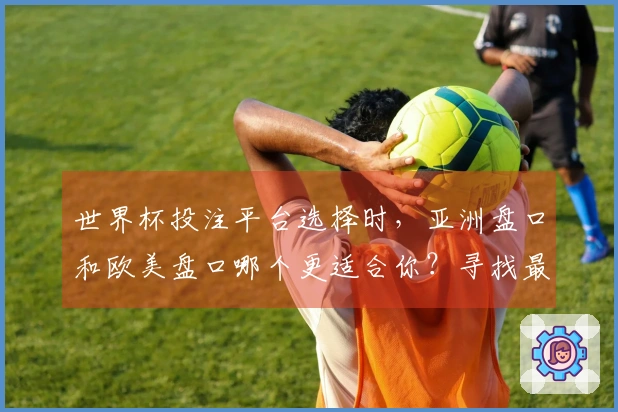 世界杯投注平台选择时，亚洲盘口和欧美盘口哪个更适合你？寻找最佳下注策略！